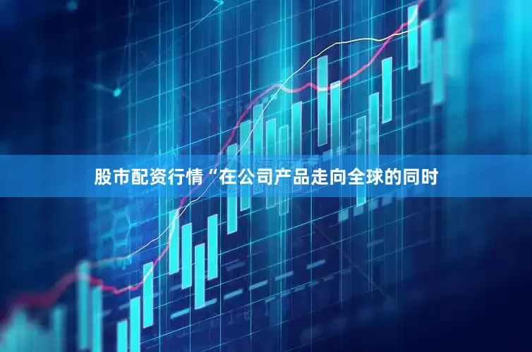 股市配资行情“在公司产品走向全球的同时