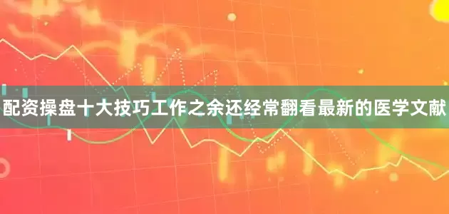 配资操盘十大技巧工作之余还经常翻看最新的医学文献