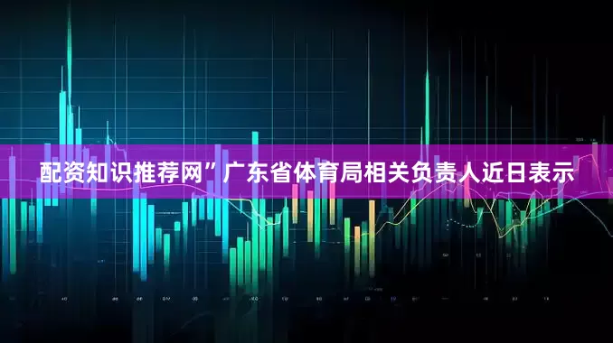 配资知识推荐网”广东省体育局相关负责人近日表示
