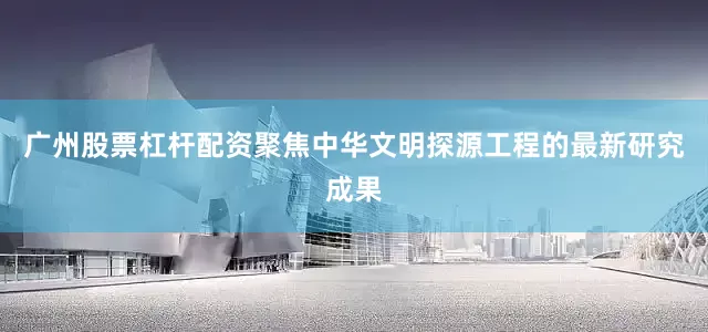 广州股票杠杆配资聚焦中华文明探源工程的最新研究成果