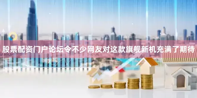 股票配资门户论坛令不少网友对这款旗舰新机充满了期待
