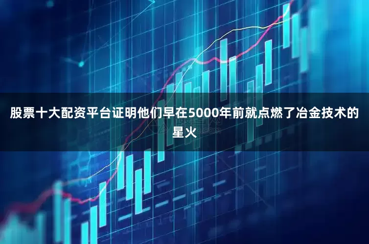 股票十大配资平台证明他们早在5000年前就点燃了冶金技术的星火