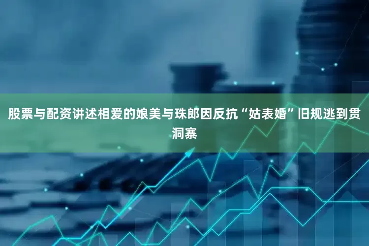 股票与配资讲述相爱的娘美与珠郎因反抗“姑表婚”旧规逃到贯洞寨