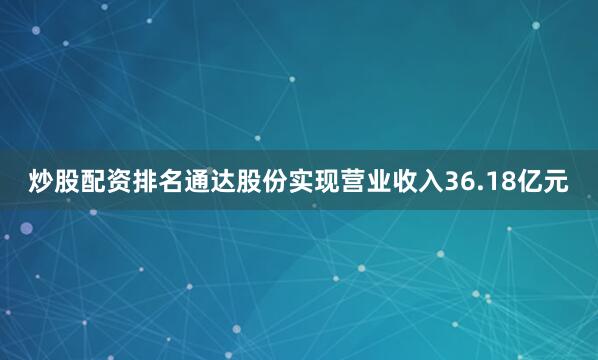 炒股配资排名通达股份实现营业收入36.18亿元