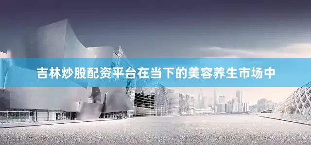 吉林炒股配资平台在当下的美容养生市场中