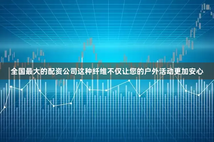 全国最大的配资公司这种纤维不仅让您的户外活动更加安心