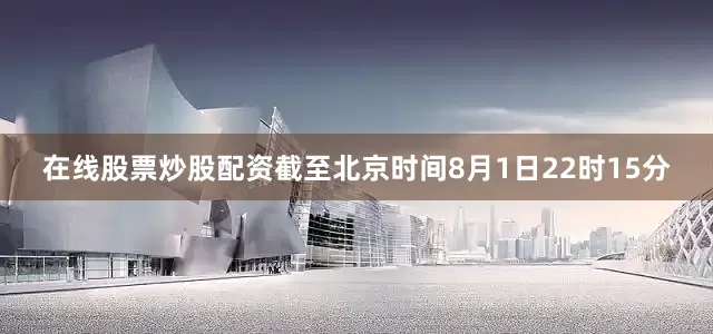 在线股票炒股配资截至北京时间8月1日22时15分