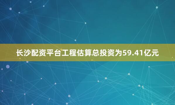 长沙配资平台工程估算总投资为59.41亿元