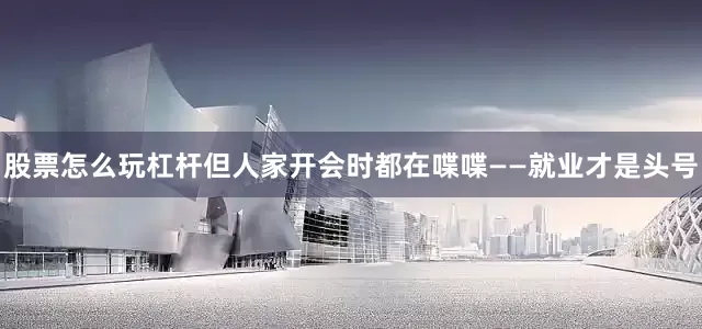 股票怎么玩杠杆但人家开会时都在喋喋——就业才是头号