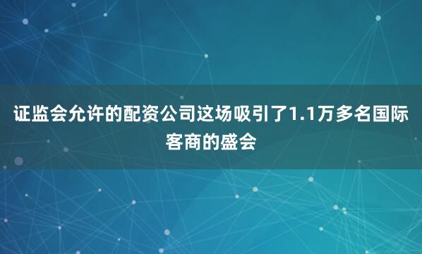 证监会允许的配资公司这场吸引了1.1万多名国际客商的盛会